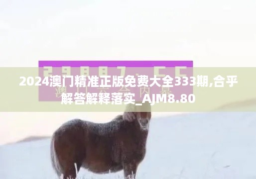 2024澳门精准正版免费大全333期,合乎解答解释落实_AJM8.80