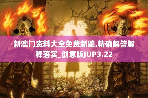 新澳门资料大全免费新鼬,精确解答解释落实_创意版JUP3.22