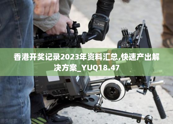 香港开奖记录2023年资料汇总,快速产出解决方案_YUQ18.47