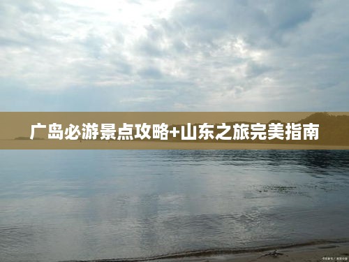 广岛必游景点攻略+山东之旅完美指南